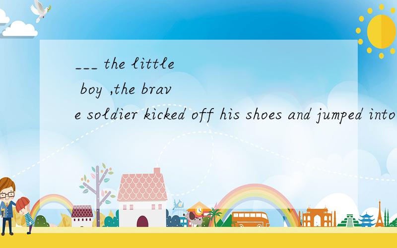 ___ the little boy ,the brave soldier kicked off his shoes and jumped into the water.a.to save b.saved c.saving d.having saved