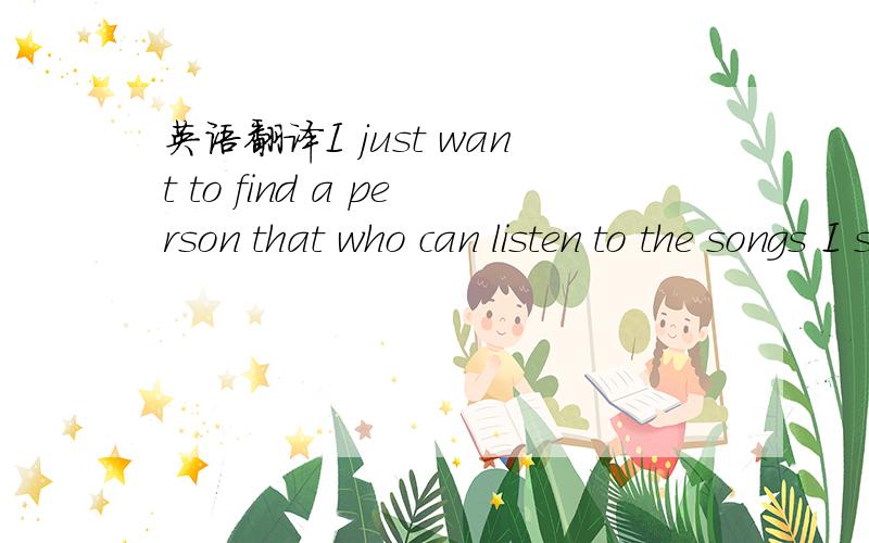 英语翻译I just want to find a person that who can listen to the songs I singing carefully and quietly.