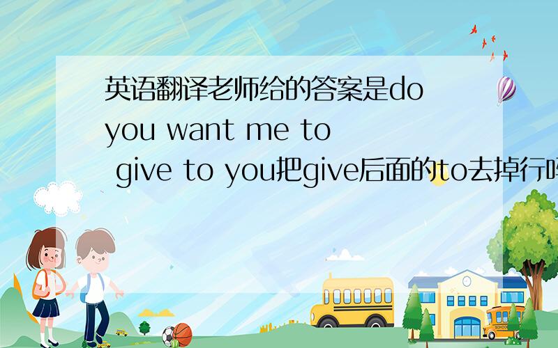 英语翻译老师给的答案是do you want me to give to you把give后面的to去掉行吗？