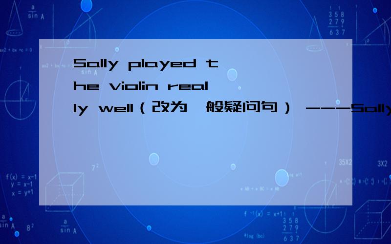 Sally played the violin really well（改为一般疑问句） ---Sally---the violin really well?