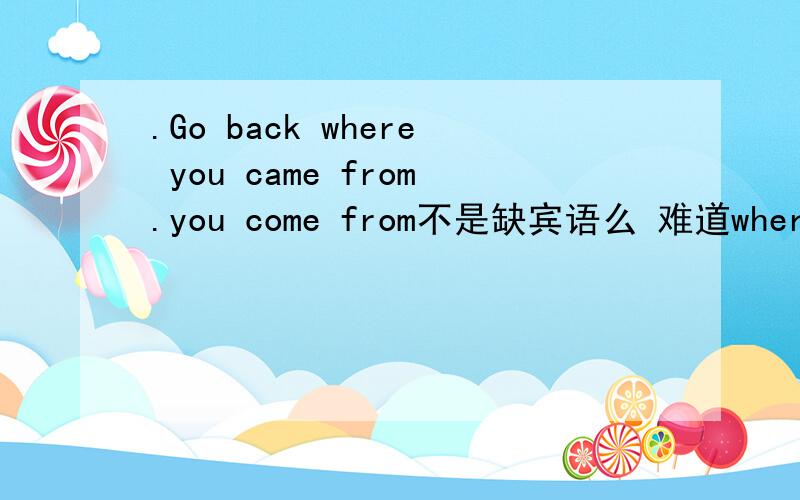 .Go back where you came from.you come from不是缺宾语么 难道where在这做宾语?where 不是不能做宾语么