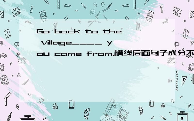 Go back to the village____ you came from.横线后面句子成分不完整,所填连接词充当成分,那是不是该填that?