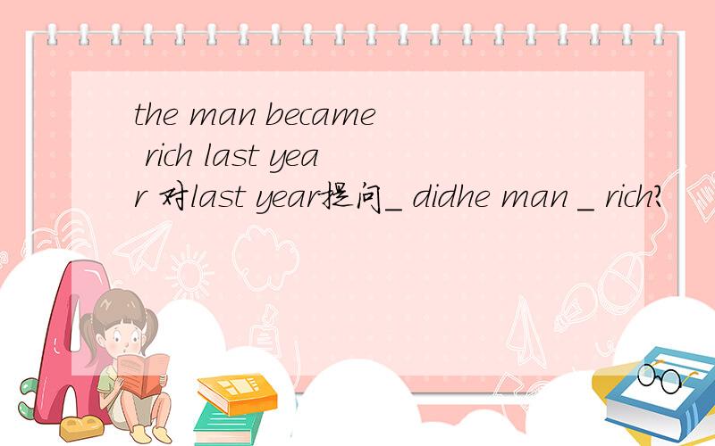 the man became rich last year 对last year提问_ didhe man _ rich?