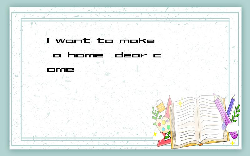 I want to make a home,dear come