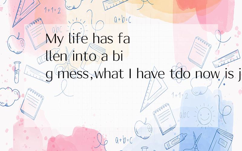 My life has fallen into a big mess,what I have tdo now is just to sort it out and turn it to neat.意思