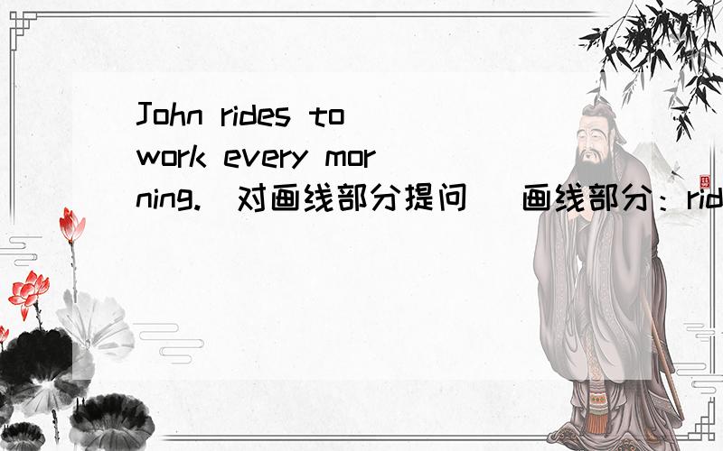 John rides to work every morning.(对画线部分提问) 画线部分：rides______ _______John_______ to work every morning?