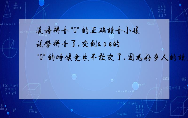 汉语拼音“O”的正确读音小孩该学拼音了,交到a o e的“O”的时候竟然不敢交了,因为好多人的读法都不一样,竟然出现了各个学校的老师教的都不一样了.随便网上搜一下“窝 喔 欧”这么多的