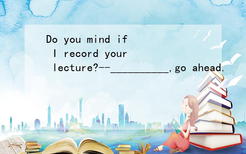 Do you mind if I record your lecture?--__________,go ahead.