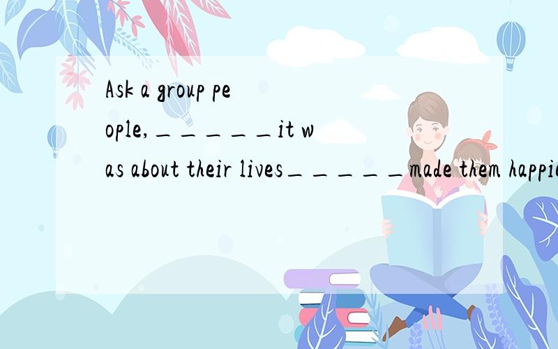 Ask a group people,_____it was about their lives_____made them happiest,and they will probably mention some warm relationships with family.A.that;thatB.how;thatC.that;whatD.what;that求解答,完全弄不清该怎么用