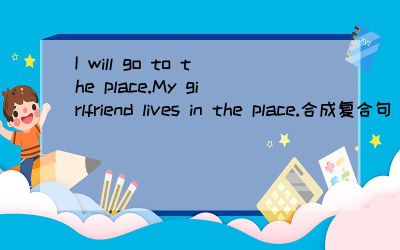 I will go to the place.My girlfriend lives in the place.合成复合句 I will go to the place ___ ____ my girlfriend _____.看清中间有两个空