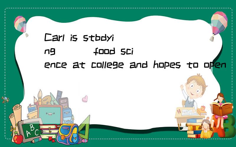 Carl is stbdying ___food science at college and hopes to open