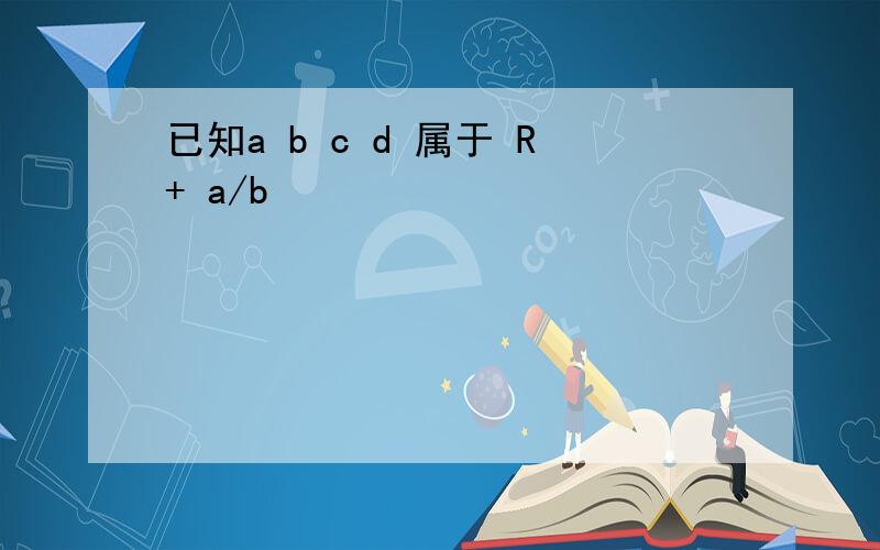 已知a b c d 属于 R+ a/b