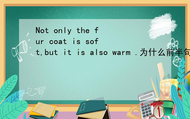 Not only the fur coat is soft,but it is also warm .为什么前半句不倒装?我现在所知道的是,not only.but also,1.不在句首时,不用倒装.2.在句首,但连接两个名词时,也不用倒装.网上所说的,连接两个并列句,前半