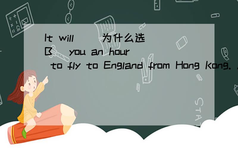 It will __为什么选B_ you an hour to fly to England from Hong Kong. A spend B take C spends D takes