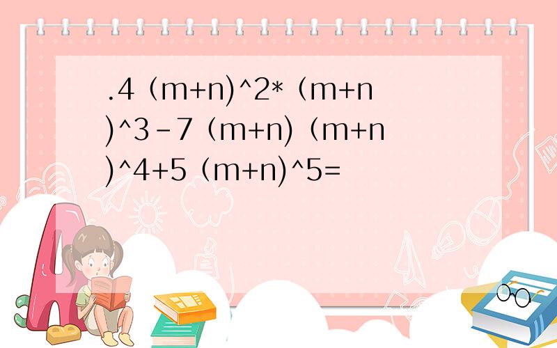 .4（m+n)^2*（m+n)^3-7（m+n)（m+n)^4+5（m+n)^5=
