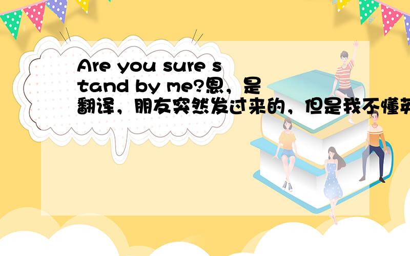 Are you sure stand by me?恩，是翻译，朋友突然发过来的，但是我不懂英文