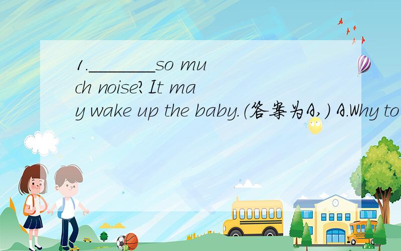 1._______so much noise?It may wake up the baby.（答案为A,） A.Why to make B.Why make_______so much noise?It may wake up the baby.（答案为A,）A.Why to make B.Why make
