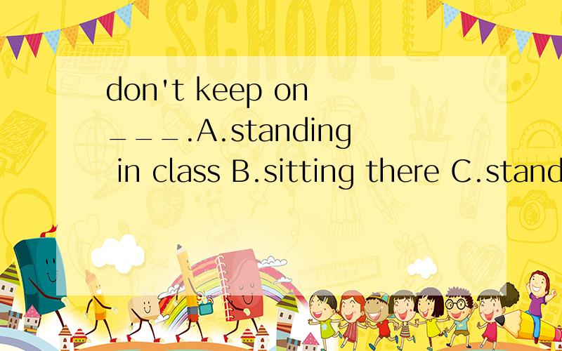 don't keep on ___.A.standing in class B.sitting there C.standing up in class D.lying bed all day