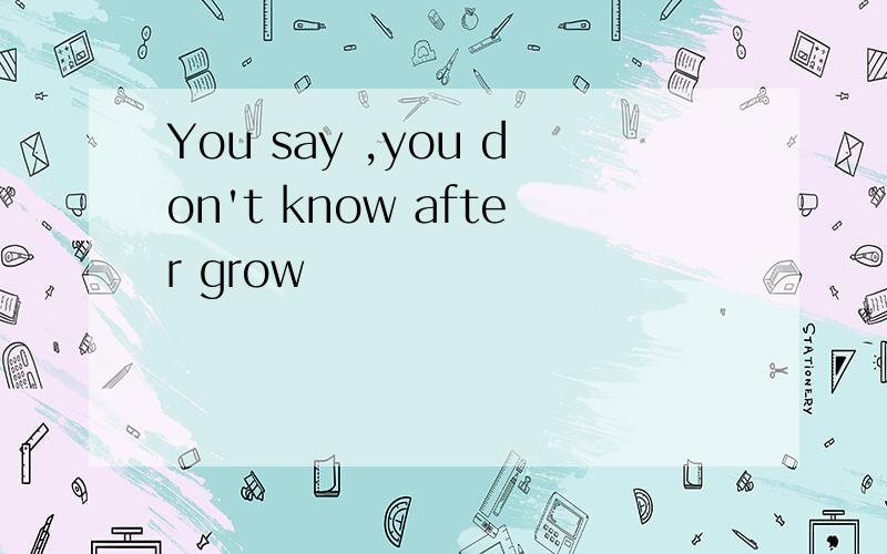 You say ,you don't know after grow