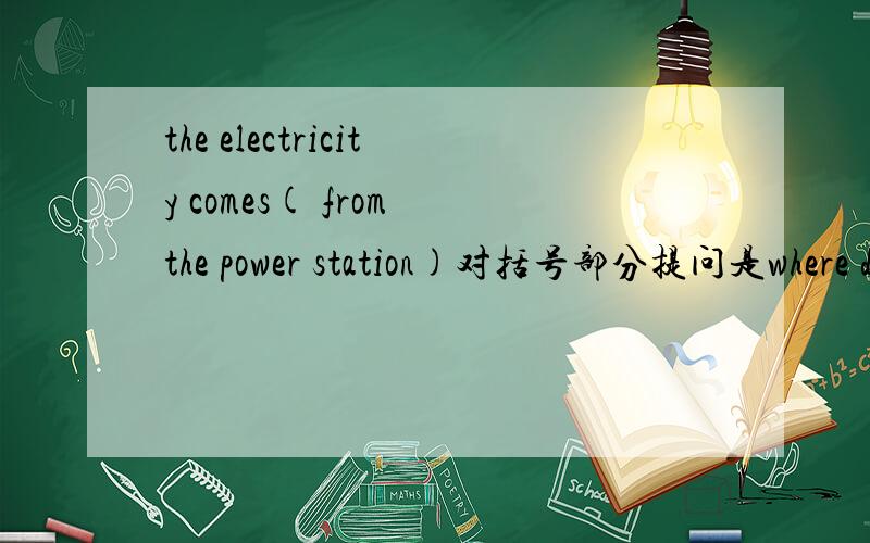 the electricity comes( from the power station)对括号部分提问是where does the electricity come from?原题就是括住了from的