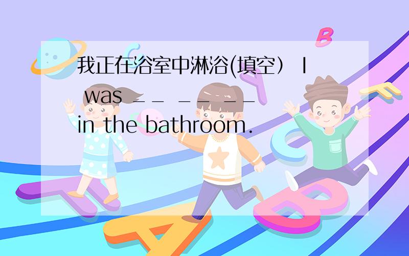 我正在浴室中淋浴(填空） I was __ __ __ in the bathroom.