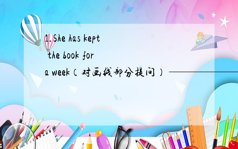 1.She has kept the book for a week（对画线部分提问） ——————————— —————— has she ————the book?