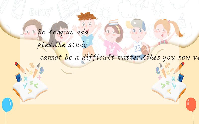 So long as adapted,the study cannot be a difficult matter,likes you now very much to suit studies English to be same!是否存在语法错误