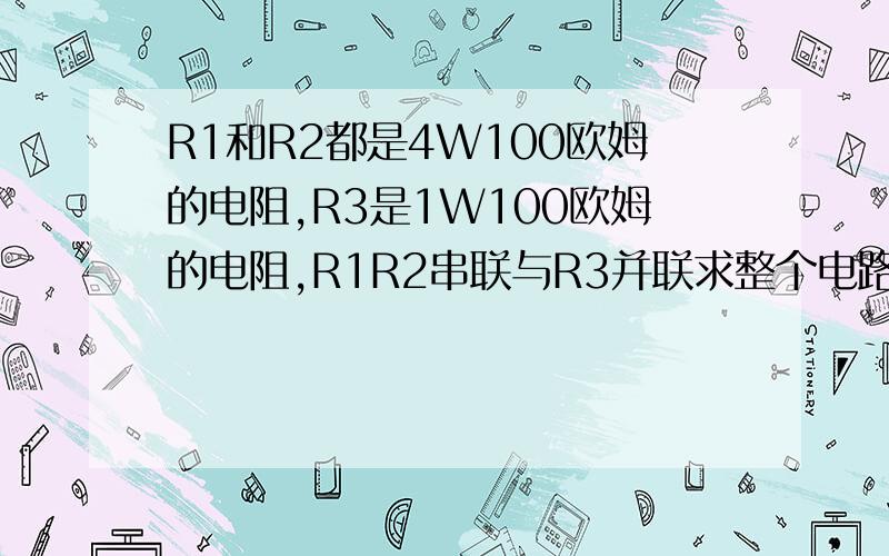 R1和R2都是4W100欧姆的电阻,R3是1W100欧姆的电阻,R1R2串联与R3并联求整个电路允许消耗的最大电功率