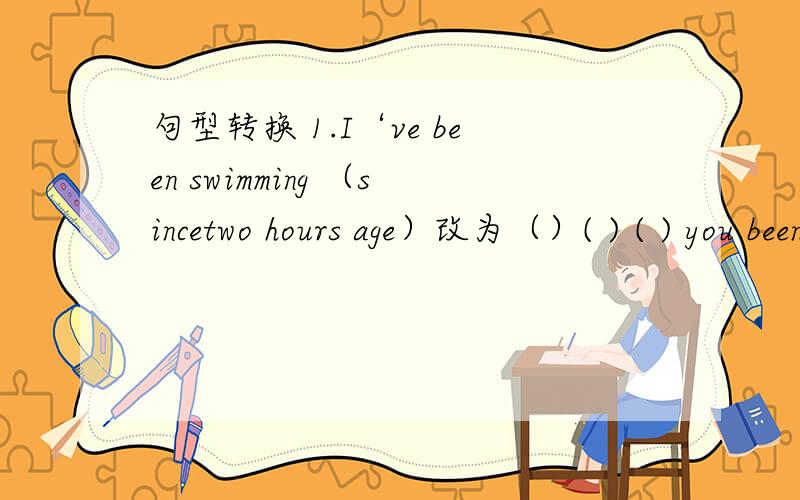 句型转换 1.I‘ve been swimming （sincetwo hours age）改为（）( ) ( ) you been swimming 2.he came句型转换2为.he came to China five years age改为he （）（）（）China for five years