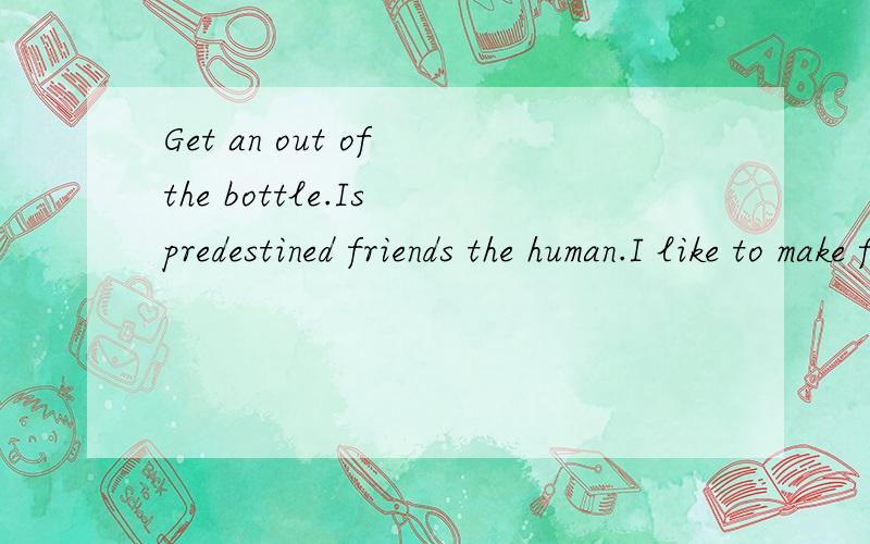 Get an out of the bottle.Is predestined friends the human.I like to make friends with people.翻