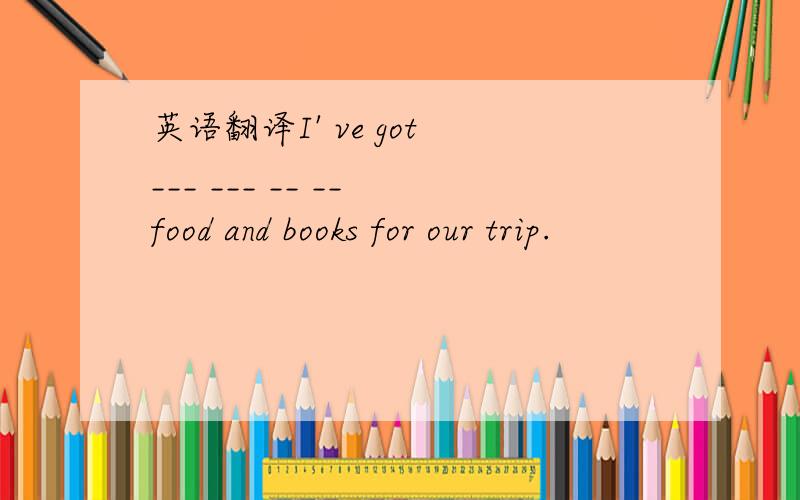 英语翻译I' ve got ___ ___ __ __ food and books for our trip.