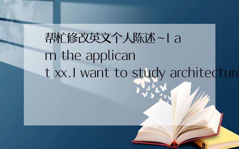 帮忙修改英文个人陈述~I am the applicant xx.I want to study architecture at xx.From September 2008 to July 2011,I studied at xx.After the university entrance examination,I think a lot of my dream and future.I enjoy painting and math.And I lo