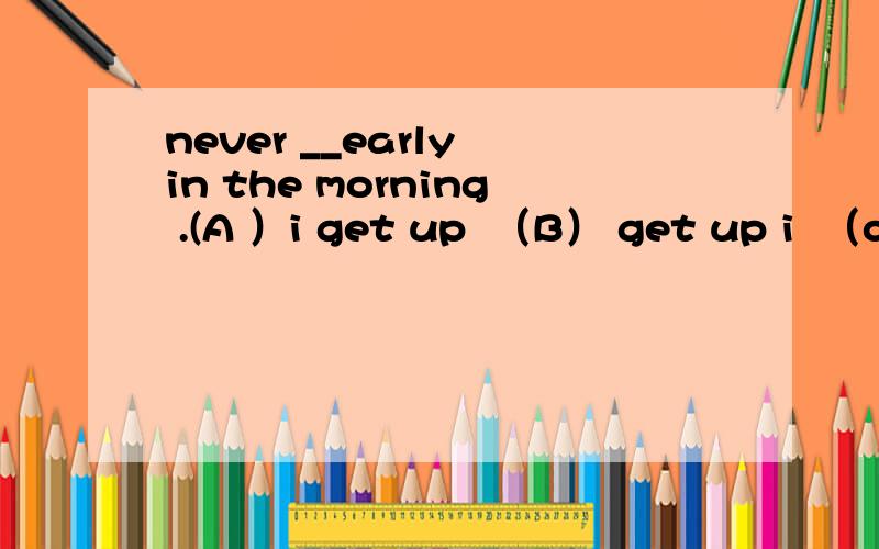 never __early in the morning .(A ）i get up  （B） get up i  （c） do i get up ( D )up i get为什么不选b呀  也有倒装啊