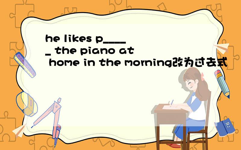 he likes p_____ the piano at home in the morning改为过去式