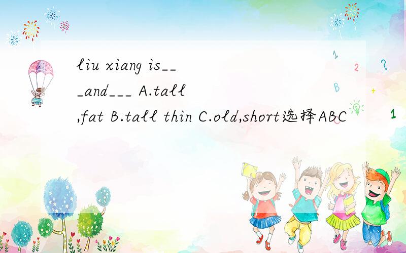 liu xiang is___and___ A.tall,fat B.tall thin C.old,short选择ABC