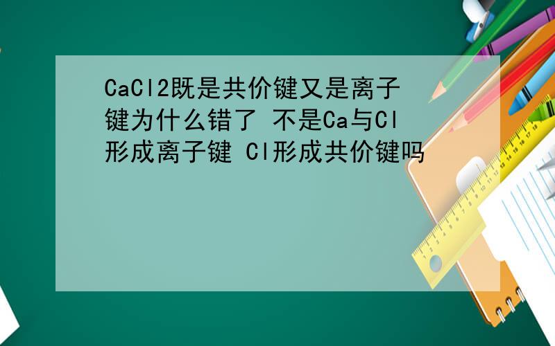 CaCl2既是共价键又是离子键为什么错了 不是Ca与Cl形成离子键 Cl形成共价键吗