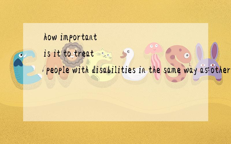 how important is it to treat people with disabilities in the same way as other people?求口语作文,100字以上吧