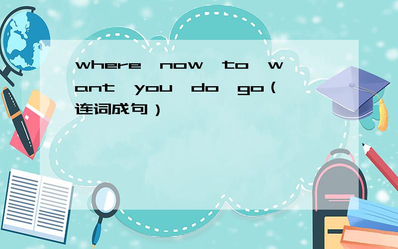 where,now,to,want,you,do,go（连词成句）