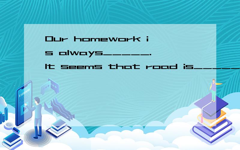 Our homework is always_____.It seems that road is______.It is you who made the surprising___(end)