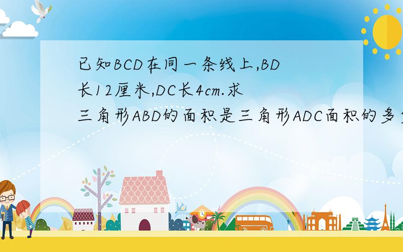已知BCD在同一条线上,BD长12厘米,DC长4cm.求三角形ABD的面积是三角形ADC面积的多少倍?