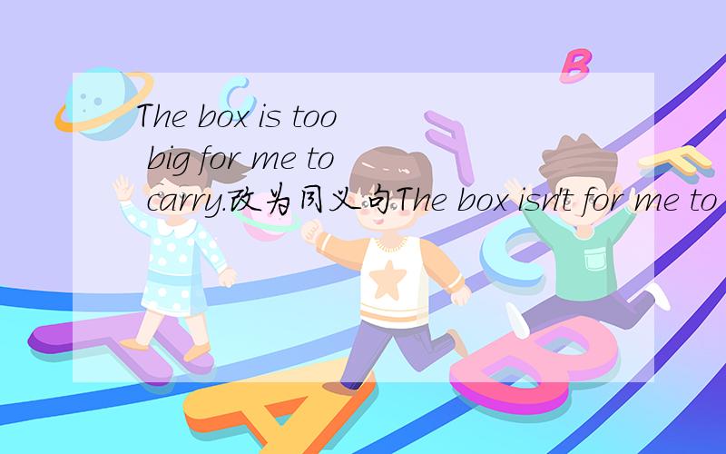 The box is too big for me to carry.改为同义句The box isn't for me to carry.2个词。