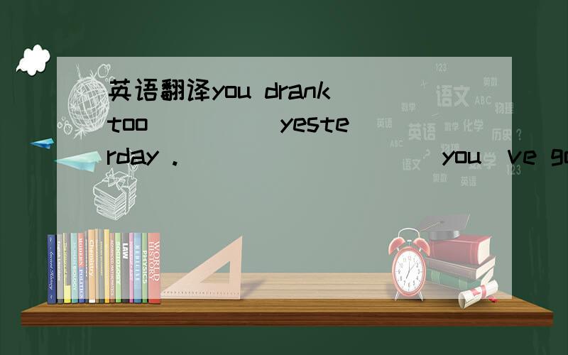 英语翻译you drank too ____ yesterday .____ _____ you`ve got a _____.