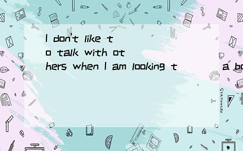 I don't like to talk with others when I am looking t____a book.