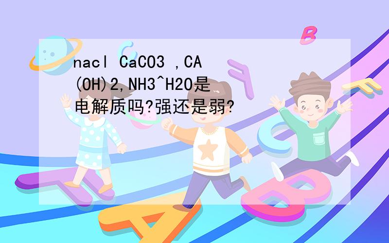 nacl CaCO3 ,CA(OH)2,NH3^H2O是电解质吗?强还是弱?