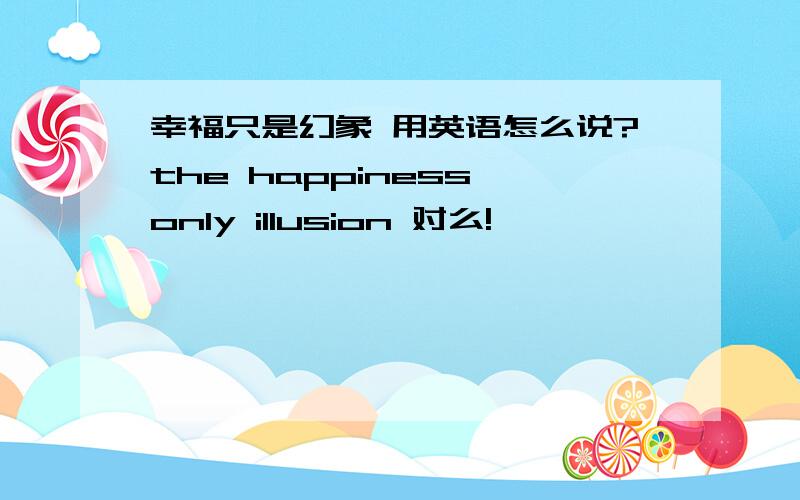 幸福只是幻象 用英语怎么说?the happiness only illusion 对么!