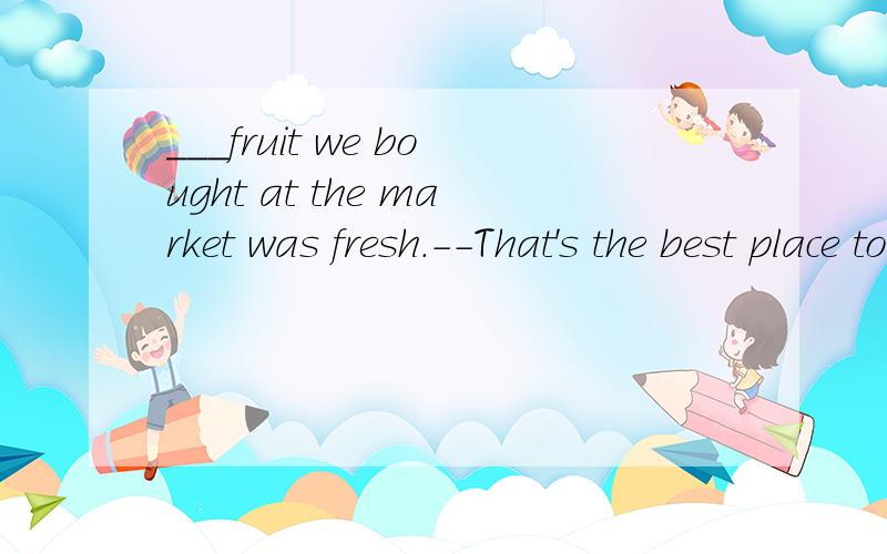 ___fruit we bought at the market was fresh.--That's the best place to buy__fruitA The some BThe ,the CThe ,不填,选哪 ,每个选项都解释下,