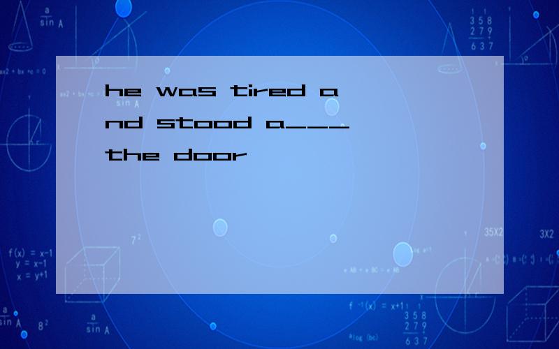 he was tired and stood a___ the door