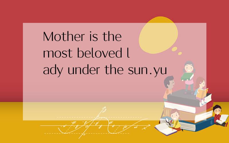 Mother is the most beloved lady under the sun.yu