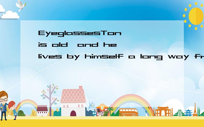 EyeglassesTon is old,and he lives by himself a long way from town.One day he goes into town to buy something in some shops.Then he goes into a restaurant and sits down at a table.When he looks around,he sees several old people put eyeglasses on befor