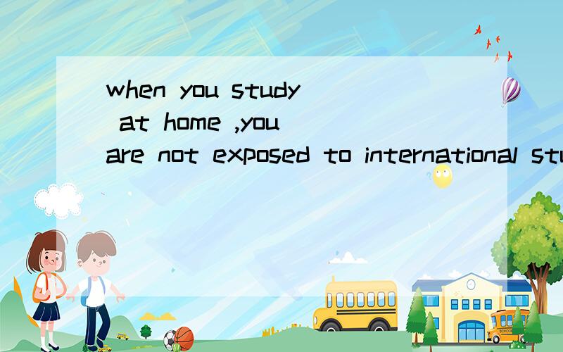 when you study at home ,you are not exposed to international students.请问这句话是怎么翻译的?
